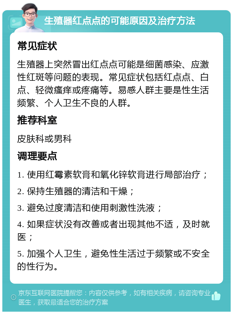 生殖器红点点的可能原因及治疗方法 常见症状 生殖器上突然冒出红点点可能是细菌感染、应激性红斑等问题的表现。常见症状包括红点点、白点、轻微瘙痒或疼痛等。易感人群主要是性生活频繁、个人卫生不良的人群。 推荐科室 皮肤科或男科 调理要点 1. 使用红霉素软膏和氧化锌软膏进行局部治疗； 2. 保持生殖器的清洁和干燥； 3. 避免过度清洁和使用刺激性洗液； 4. 如果症状没有改善或者出现其他不适，及时就医； 5. 加强个人卫生，避免性生活过于频繁或不安全的性行为。