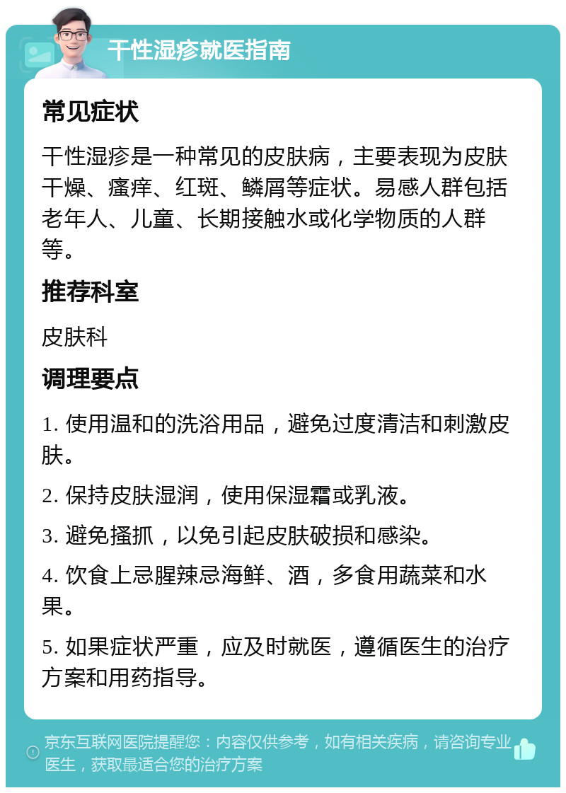 干性湿疹就医指南 常见症状 干性湿疹是一种常见的皮肤病，主要表现为皮肤干燥、瘙痒、红斑、鳞屑等症状。易感人群包括老年人、儿童、长期接触水或化学物质的人群等。 推荐科室 皮肤科 调理要点 1. 使用温和的洗浴用品，避免过度清洁和刺激皮肤。 2. 保持皮肤湿润，使用保湿霜或乳液。 3. 避免搔抓，以免引起皮肤破损和感染。 4. 饮食上忌腥辣忌海鲜、酒，多食用蔬菜和水果。 5. 如果症状严重，应及时就医，遵循医生的治疗方案和用药指导。