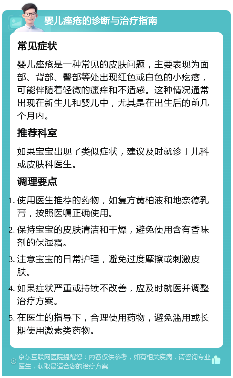 婴儿痤疮的诊断与治疗指南 常见症状 婴儿痤疮是一种常见的皮肤问题，主要表现为面部、背部、臀部等处出现红色或白色的小疙瘩，可能伴随着轻微的瘙痒和不适感。这种情况通常出现在新生儿和婴儿中，尤其是在出生后的前几个月内。 推荐科室 如果宝宝出现了类似症状，建议及时就诊于儿科或皮肤科医生。 调理要点 使用医生推荐的药物，如复方黄柏液和地奈德乳膏，按照医嘱正确使用。 保持宝宝的皮肤清洁和干燥，避免使用含有香味剂的保湿霜。 注意宝宝的日常护理，避免过度摩擦或刺激皮肤。 如果症状严重或持续不改善，应及时就医并调整治疗方案。 在医生的指导下，合理使用药物，避免滥用或长期使用激素类药物。