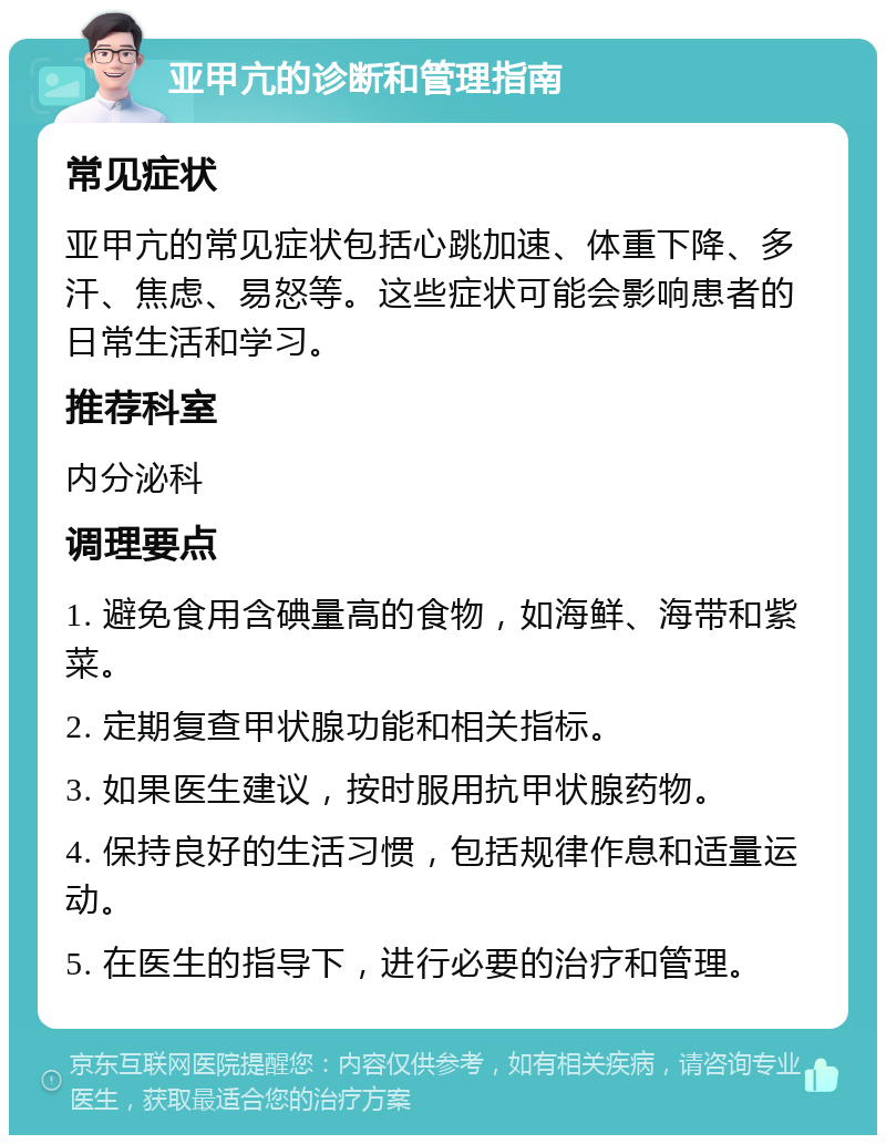 亚甲亢的诊断和管理指南 常见症状 亚甲亢的常见症状包括心跳加速、体重下降、多汗、焦虑、易怒等。这些症状可能会影响患者的日常生活和学习。 推荐科室 内分泌科 调理要点 1. 避免食用含碘量高的食物，如海鲜、海带和紫菜。 2. 定期复查甲状腺功能和相关指标。 3. 如果医生建议，按时服用抗甲状腺药物。 4. 保持良好的生活习惯，包括规律作息和适量运动。 5. 在医生的指导下，进行必要的治疗和管理。