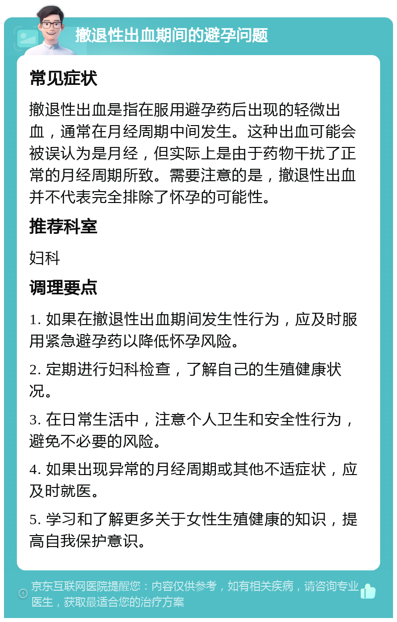 撤退性出血期间的避孕问题 常见症状 撤退性出血是指在服用避孕药后出现的轻微出血，通常在月经周期中间发生。这种出血可能会被误认为是月经，但实际上是由于药物干扰了正常的月经周期所致。需要注意的是，撤退性出血并不代表完全排除了怀孕的可能性。 推荐科室 妇科 调理要点 1. 如果在撤退性出血期间发生性行为，应及时服用紧急避孕药以降低怀孕风险。 2. 定期进行妇科检查，了解自己的生殖健康状况。 3. 在日常生活中，注意个人卫生和安全性行为，避免不必要的风险。 4. 如果出现异常的月经周期或其他不适症状，应及时就医。 5. 学习和了解更多关于女性生殖健康的知识，提高自我保护意识。