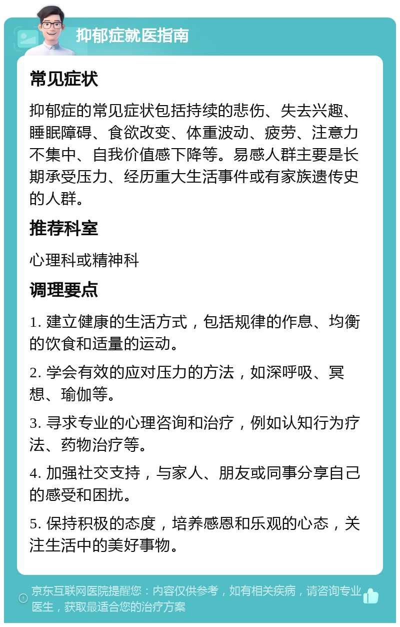 抑郁症就医指南 常见症状 抑郁症的常见症状包括持续的悲伤、失去兴趣、睡眠障碍、食欲改变、体重波动、疲劳、注意力不集中、自我价值感下降等。易感人群主要是长期承受压力、经历重大生活事件或有家族遗传史的人群。 推荐科室 心理科或精神科 调理要点 1. 建立健康的生活方式，包括规律的作息、均衡的饮食和适量的运动。 2. 学会有效的应对压力的方法，如深呼吸、冥想、瑜伽等。 3. 寻求专业的心理咨询和治疗，例如认知行为疗法、药物治疗等。 4. 加强社交支持，与家人、朋友或同事分享自己的感受和困扰。 5. 保持积极的态度，培养感恩和乐观的心态，关注生活中的美好事物。