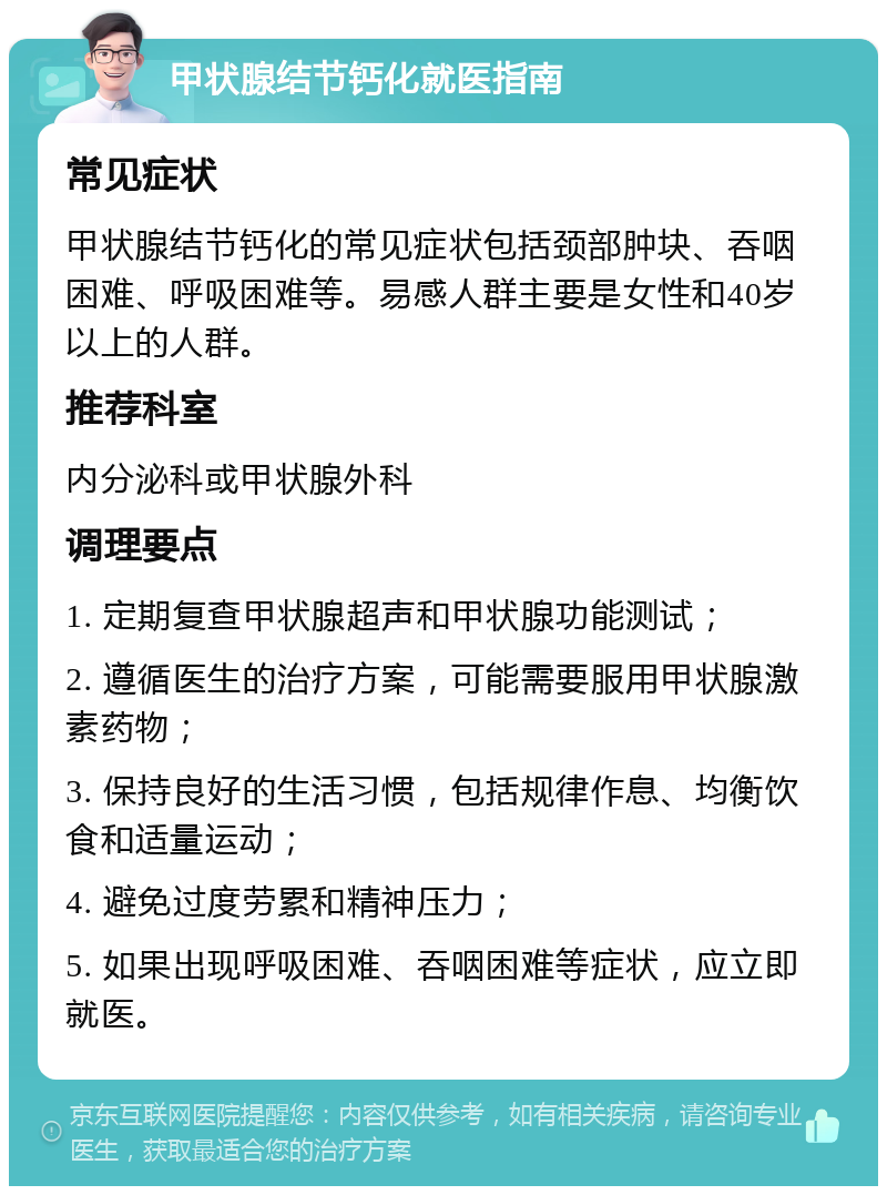 甲状腺结节钙化就医指南 常见症状 甲状腺结节钙化的常见症状包括颈部肿块、吞咽困难、呼吸困难等。易感人群主要是女性和40岁以上的人群。 推荐科室 内分泌科或甲状腺外科 调理要点 1. 定期复查甲状腺超声和甲状腺功能测试； 2. 遵循医生的治疗方案，可能需要服用甲状腺激素药物； 3. 保持良好的生活习惯，包括规律作息、均衡饮食和适量运动； 4. 避免过度劳累和精神压力； 5. 如果出现呼吸困难、吞咽困难等症状，应立即就医。