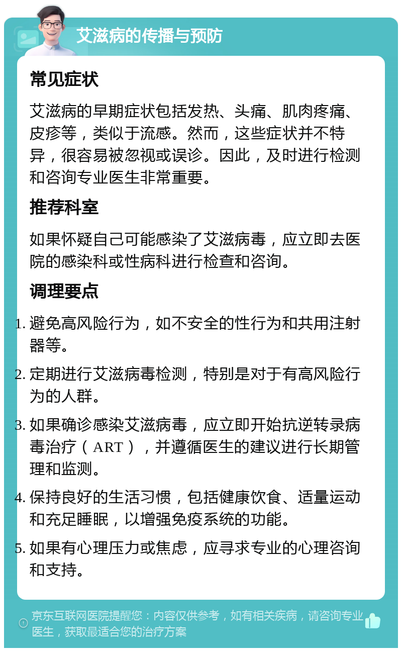 艾滋病的传播与预防 常见症状 艾滋病的早期症状包括发热、头痛、肌肉疼痛、皮疹等，类似于流感。然而，这些症状并不特异，很容易被忽视或误诊。因此，及时进行检测和咨询专业医生非常重要。 推荐科室 如果怀疑自己可能感染了艾滋病毒，应立即去医院的感染科或性病科进行检查和咨询。 调理要点 避免高风险行为，如不安全的性行为和共用注射器等。 定期进行艾滋病毒检测，特别是对于有高风险行为的人群。 如果确诊感染艾滋病毒，应立即开始抗逆转录病毒治疗（ART），并遵循医生的建议进行长期管理和监测。 保持良好的生活习惯，包括健康饮食、适量运动和充足睡眠，以增强免疫系统的功能。 如果有心理压力或焦虑，应寻求专业的心理咨询和支持。