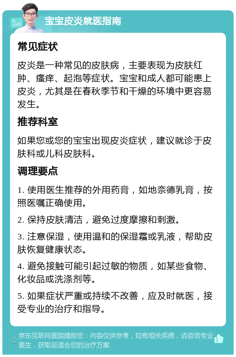 宝宝皮炎就医指南 常见症状 皮炎是一种常见的皮肤病，主要表现为皮肤红肿、瘙痒、起泡等症状。宝宝和成人都可能患上皮炎，尤其是在春秋季节和干燥的环境中更容易发生。 推荐科室 如果您或您的宝宝出现皮炎症状，建议就诊于皮肤科或儿科皮肤科。 调理要点 1. 使用医生推荐的外用药膏，如地奈德乳膏，按照医嘱正确使用。 2. 保持皮肤清洁，避免过度摩擦和刺激。 3. 注意保湿，使用温和的保湿霜或乳液，帮助皮肤恢复健康状态。 4. 避免接触可能引起过敏的物质，如某些食物、化妆品或洗涤剂等。 5. 如果症状严重或持续不改善，应及时就医，接受专业的治疗和指导。