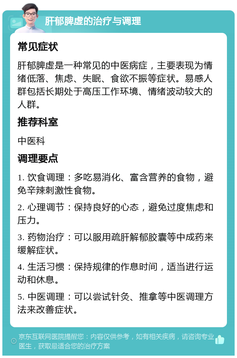 肝郁脾虚的治疗与调理 常见症状 肝郁脾虚是一种常见的中医病症，主要表现为情绪低落、焦虑、失眠、食欲不振等症状。易感人群包括长期处于高压工作环境、情绪波动较大的人群。 推荐科室 中医科 调理要点 1. 饮食调理：多吃易消化、富含营养的食物，避免辛辣刺激性食物。 2. 心理调节：保持良好的心态，避免过度焦虑和压力。 3. 药物治疗：可以服用疏肝解郁胶囊等中成药来缓解症状。 4. 生活习惯：保持规律的作息时间，适当进行运动和休息。 5. 中医调理：可以尝试针灸、推拿等中医调理方法来改善症状。