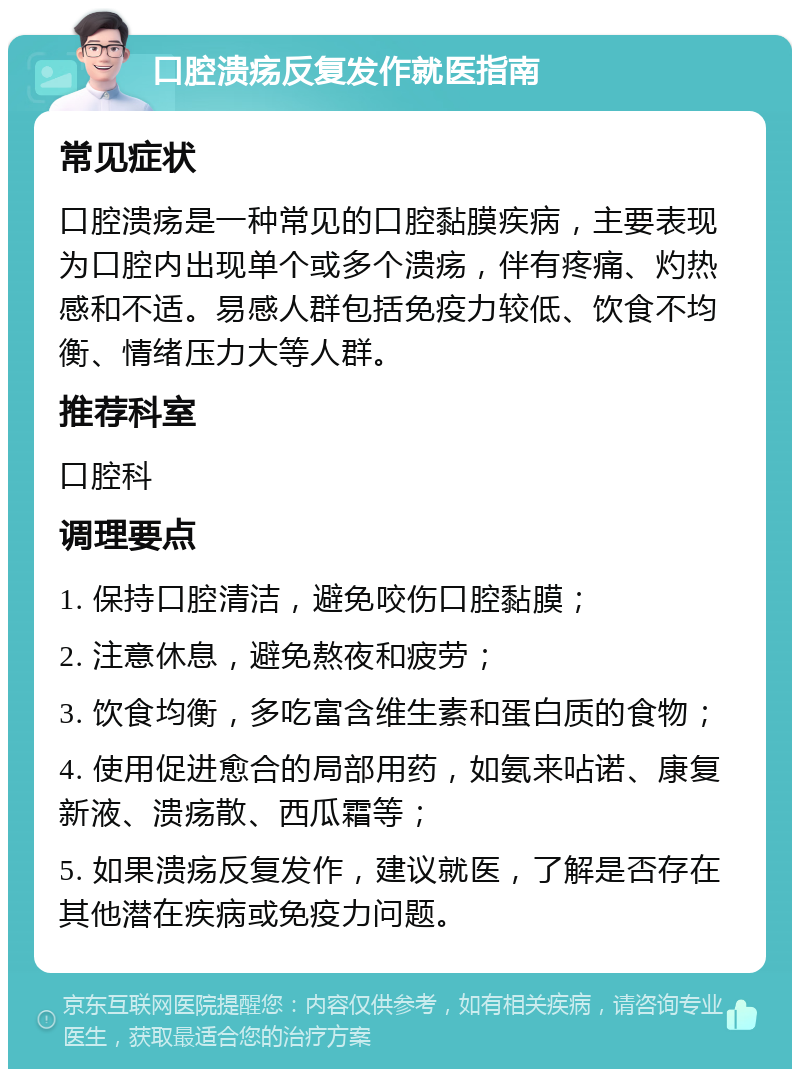 口腔溃疡反复发作就医指南 常见症状 口腔溃疡是一种常见的口腔黏膜疾病，主要表现为口腔内出现单个或多个溃疡，伴有疼痛、灼热感和不适。易感人群包括免疫力较低、饮食不均衡、情绪压力大等人群。 推荐科室 口腔科 调理要点 1. 保持口腔清洁，避免咬伤口腔黏膜； 2. 注意休息，避免熬夜和疲劳； 3. 饮食均衡，多吃富含维生素和蛋白质的食物； 4. 使用促进愈合的局部用药，如氨来呫诺、康复新液、溃疡散、西瓜霜等； 5. 如果溃疡反复发作，建议就医，了解是否存在其他潜在疾病或免疫力问题。