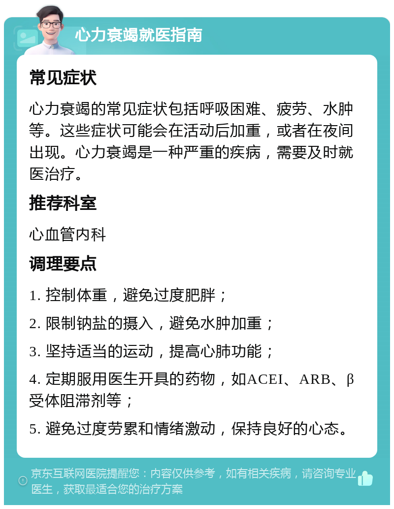 心力衰竭就医指南 常见症状 心力衰竭的常见症状包括呼吸困难、疲劳、水肿等。这些症状可能会在活动后加重，或者在夜间出现。心力衰竭是一种严重的疾病，需要及时就医治疗。 推荐科室 心血管内科 调理要点 1. 控制体重，避免过度肥胖； 2. 限制钠盐的摄入，避免水肿加重； 3. 坚持适当的运动，提高心肺功能； 4. 定期服用医生开具的药物，如ACEI、ARB、β受体阻滞剂等； 5. 避免过度劳累和情绪激动，保持良好的心态。