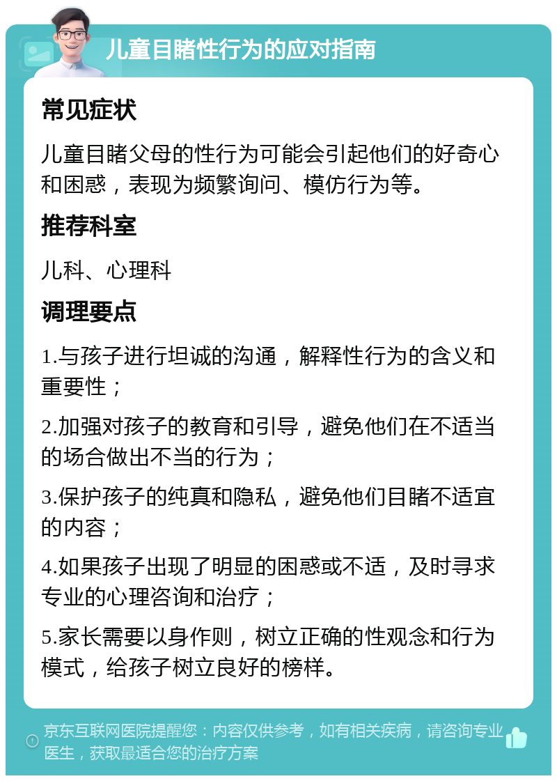 儿童目睹性行为的应对指南 常见症状 儿童目睹父母的性行为可能会引起他们的好奇心和困惑，表现为频繁询问、模仿行为等。 推荐科室 儿科、心理科 调理要点 1.与孩子进行坦诚的沟通，解释性行为的含义和重要性； 2.加强对孩子的教育和引导，避免他们在不适当的场合做出不当的行为； 3.保护孩子的纯真和隐私，避免他们目睹不适宜的内容； 4.如果孩子出现了明显的困惑或不适，及时寻求专业的心理咨询和治疗； 5.家长需要以身作则，树立正确的性观念和行为模式，给孩子树立良好的榜样。