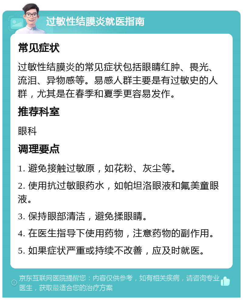 过敏性结膜炎就医指南 常见症状 过敏性结膜炎的常见症状包括眼睛红肿、畏光、流泪、异物感等。易感人群主要是有过敏史的人群，尤其是在春季和夏季更容易发作。 推荐科室 眼科 调理要点 1. 避免接触过敏原，如花粉、灰尘等。 2. 使用抗过敏眼药水，如帕坦洛眼液和氟美童眼液。 3. 保持眼部清洁，避免揉眼睛。 4. 在医生指导下使用药物，注意药物的副作用。 5. 如果症状严重或持续不改善，应及时就医。