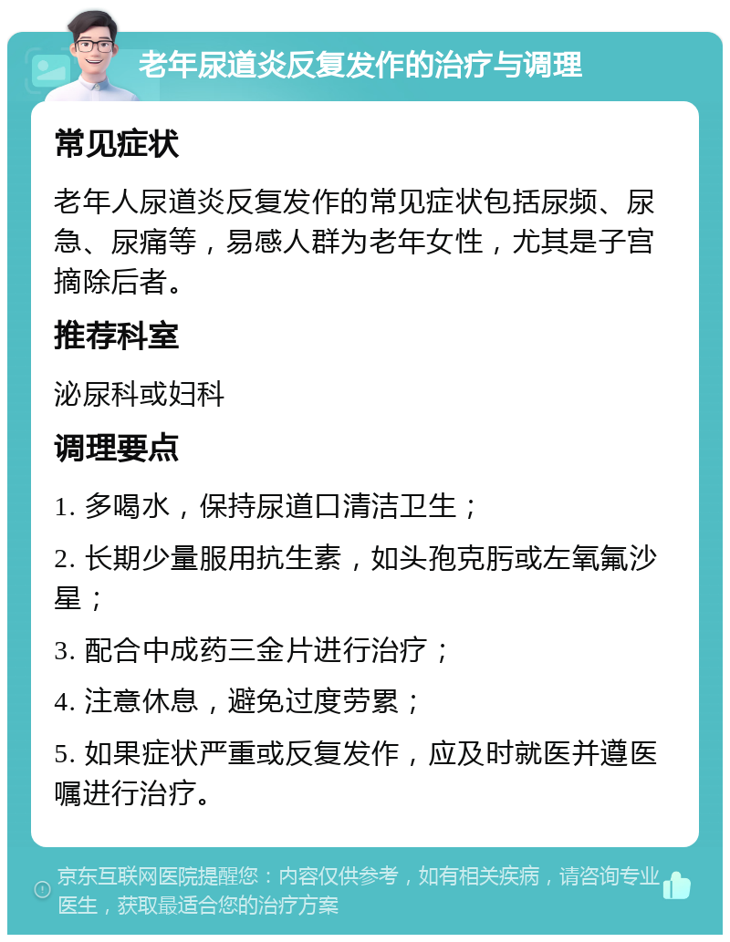 老年尿道炎反复发作的治疗与调理 常见症状 老年人尿道炎反复发作的常见症状包括尿频、尿急、尿痛等，易感人群为老年女性，尤其是子宫摘除后者。 推荐科室 泌尿科或妇科 调理要点 1. 多喝水，保持尿道口清洁卫生； 2. 长期少量服用抗生素，如头孢克肟或左氧氟沙星； 3. 配合中成药三金片进行治疗； 4. 注意休息，避免过度劳累； 5. 如果症状严重或反复发作，应及时就医并遵医嘱进行治疗。