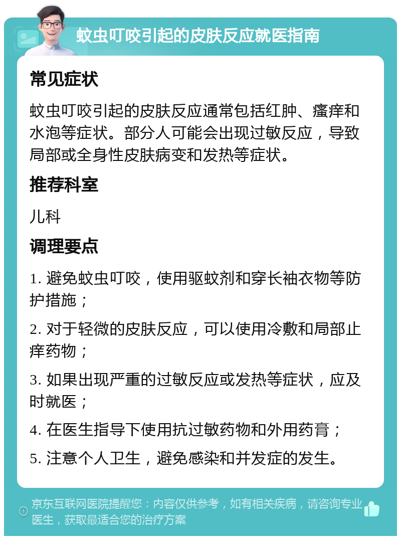 蚊虫叮咬引起的皮肤反应就医指南 常见症状 蚊虫叮咬引起的皮肤反应通常包括红肿、瘙痒和水泡等症状。部分人可能会出现过敏反应，导致局部或全身性皮肤病变和发热等症状。 推荐科室 儿科 调理要点 1. 避免蚊虫叮咬，使用驱蚊剂和穿长袖衣物等防护措施； 2. 对于轻微的皮肤反应，可以使用冷敷和局部止痒药物； 3. 如果出现严重的过敏反应或发热等症状，应及时就医； 4. 在医生指导下使用抗过敏药物和外用药膏； 5. 注意个人卫生，避免感染和并发症的发生。