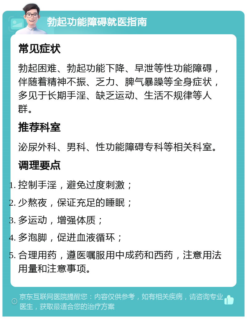 勃起功能障碍就医指南 常见症状 勃起困难、勃起功能下降、早泄等性功能障碍，伴随着精神不振、乏力、脾气暴躁等全身症状，多见于长期手淫、缺乏运动、生活不规律等人群。 推荐科室 泌尿外科、男科、性功能障碍专科等相关科室。 调理要点 控制手淫，避免过度刺激； 少熬夜，保证充足的睡眠； 多运动，增强体质； 多泡脚，促进血液循环； 合理用药，遵医嘱服用中成药和西药，注意用法用量和注意事项。