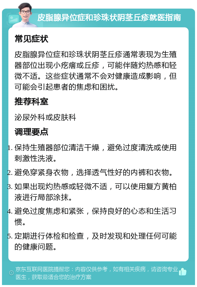 皮脂腺异位症和珍珠状阴茎丘疹就医指南 常见症状 皮脂腺异位症和珍珠状阴茎丘疹通常表现为生殖器部位出现小疙瘩或丘疹，可能伴随灼热感和轻微不适。这些症状通常不会对健康造成影响，但可能会引起患者的焦虑和困扰。 推荐科室 泌尿外科或皮肤科 调理要点 保持生殖器部位清洁干燥，避免过度清洗或使用刺激性洗液。 避免穿紧身衣物，选择透气性好的内裤和衣物。 如果出现灼热感或轻微不适，可以使用复方黄柏液进行局部涂抹。 避免过度焦虑和紧张，保持良好的心态和生活习惯。 定期进行体检和检查，及时发现和处理任何可能的健康问题。