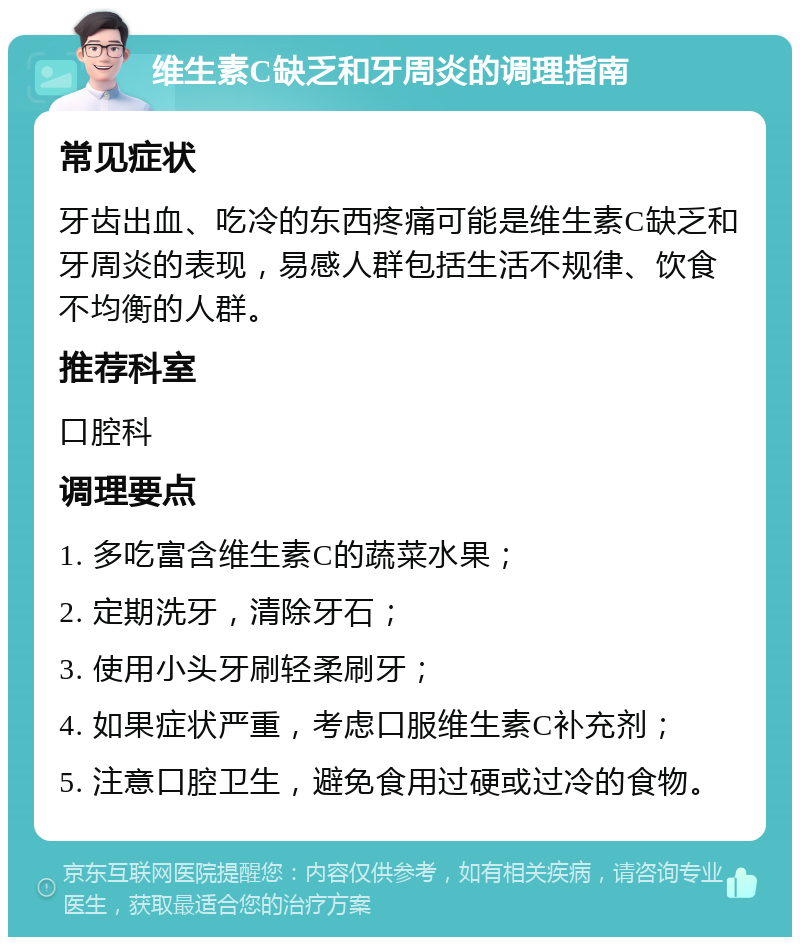 维生素C缺乏和牙周炎的调理指南 常见症状 牙齿出血、吃冷的东西疼痛可能是维生素C缺乏和牙周炎的表现，易感人群包括生活不规律、饮食不均衡的人群。 推荐科室 口腔科 调理要点 1. 多吃富含维生素C的蔬菜水果； 2. 定期洗牙，清除牙石； 3. 使用小头牙刷轻柔刷牙； 4. 如果症状严重，考虑口服维生素C补充剂； 5. 注意口腔卫生，避免食用过硬或过冷的食物。