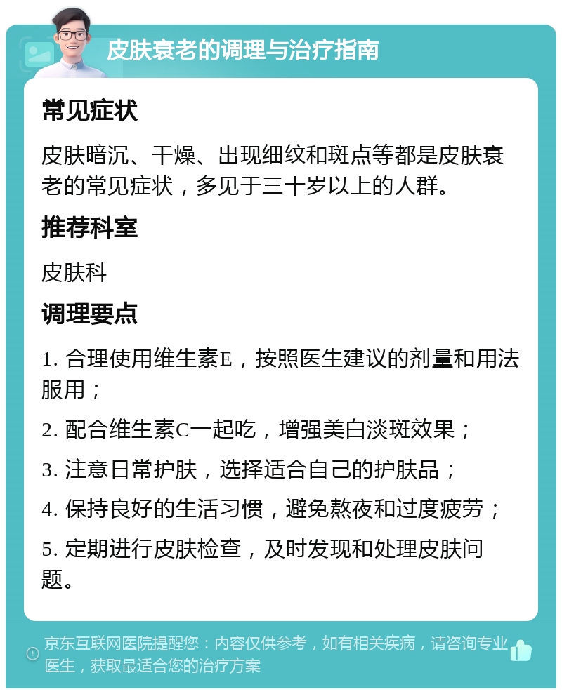 皮肤衰老的调理与治疗指南 常见症状 皮肤暗沉、干燥、出现细纹和斑点等都是皮肤衰老的常见症状，多见于三十岁以上的人群。 推荐科室 皮肤科 调理要点 1. 合理使用维生素E，按照医生建议的剂量和用法服用； 2. 配合维生素C一起吃，增强美白淡斑效果； 3. 注意日常护肤，选择适合自己的护肤品； 4. 保持良好的生活习惯，避免熬夜和过度疲劳； 5. 定期进行皮肤检查，及时发现和处理皮肤问题。