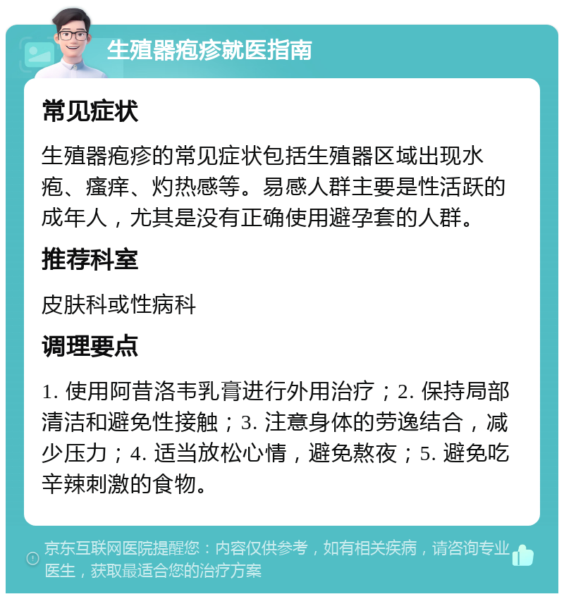 生殖器疱疹就医指南 常见症状 生殖器疱疹的常见症状包括生殖器区域出现水疱、瘙痒、灼热感等。易感人群主要是性活跃的成年人，尤其是没有正确使用避孕套的人群。 推荐科室 皮肤科或性病科 调理要点 1. 使用阿昔洛韦乳膏进行外用治疗；2. 保持局部清洁和避免性接触；3. 注意身体的劳逸结合，减少压力；4. 适当放松心情，避免熬夜；5. 避免吃辛辣刺激的食物。