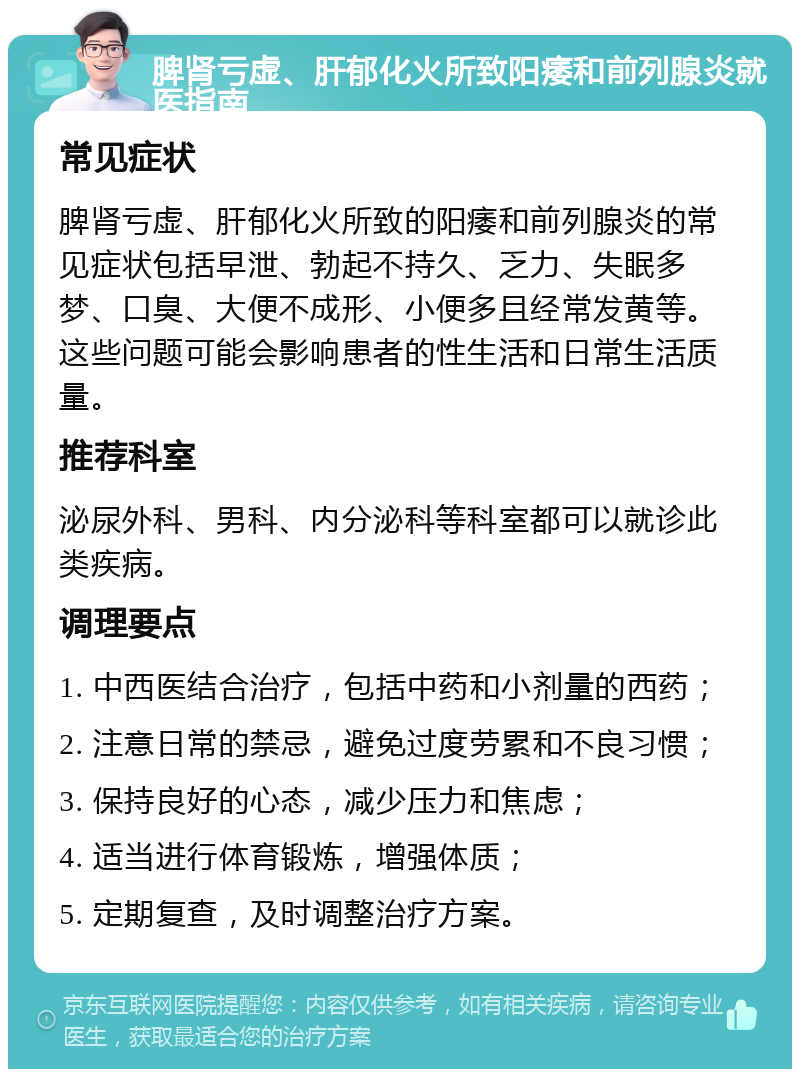 脾肾亏虚、肝郁化火所致阳痿和前列腺炎就医指南 常见症状 脾肾亏虚、肝郁化火所致的阳痿和前列腺炎的常见症状包括早泄、勃起不持久、乏力、失眠多梦、口臭、大便不成形、小便多且经常发黄等。这些问题可能会影响患者的性生活和日常生活质量。 推荐科室 泌尿外科、男科、内分泌科等科室都可以就诊此类疾病。 调理要点 1. 中西医结合治疗，包括中药和小剂量的西药； 2. 注意日常的禁忌，避免过度劳累和不良习惯； 3. 保持良好的心态，减少压力和焦虑； 4. 适当进行体育锻炼，增强体质； 5. 定期复查，及时调整治疗方案。