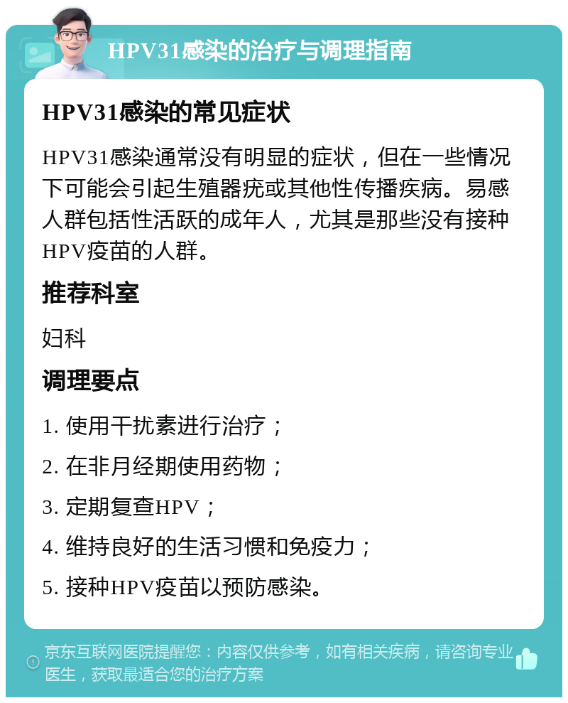 HPV31感染的治疗与调理指南 HPV31感染的常见症状 HPV31感染通常没有明显的症状，但在一些情况下可能会引起生殖器疣或其他性传播疾病。易感人群包括性活跃的成年人，尤其是那些没有接种HPV疫苗的人群。 推荐科室 妇科 调理要点 1. 使用干扰素进行治疗； 2. 在非月经期使用药物； 3. 定期复查HPV； 4. 维持良好的生活习惯和免疫力； 5. 接种HPV疫苗以预防感染。