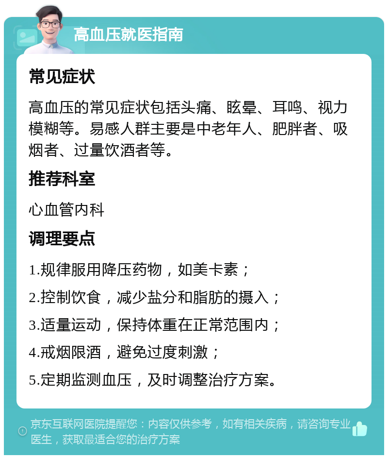 高血压就医指南 常见症状 高血压的常见症状包括头痛、眩晕、耳鸣、视力模糊等。易感人群主要是中老年人、肥胖者、吸烟者、过量饮酒者等。 推荐科室 心血管内科 调理要点 1.规律服用降压药物，如美卡素； 2.控制饮食，减少盐分和脂肪的摄入； 3.适量运动，保持体重在正常范围内； 4.戒烟限酒，避免过度刺激； 5.定期监测血压，及时调整治疗方案。