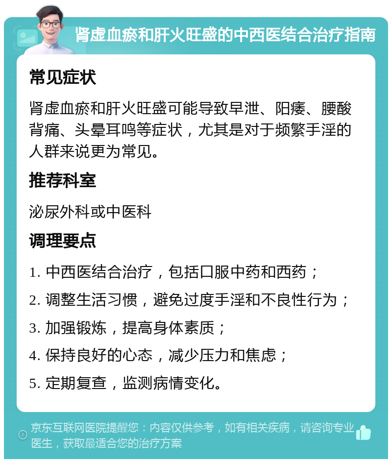 肾虚血瘀和肝火旺盛的中西医结合治疗指南 常见症状 肾虚血瘀和肝火旺盛可能导致早泄、阳痿、腰酸背痛、头晕耳鸣等症状，尤其是对于频繁手淫的人群来说更为常见。 推荐科室 泌尿外科或中医科 调理要点 1. 中西医结合治疗，包括口服中药和西药； 2. 调整生活习惯，避免过度手淫和不良性行为； 3. 加强锻炼，提高身体素质； 4. 保持良好的心态，减少压力和焦虑； 5. 定期复查，监测病情变化。