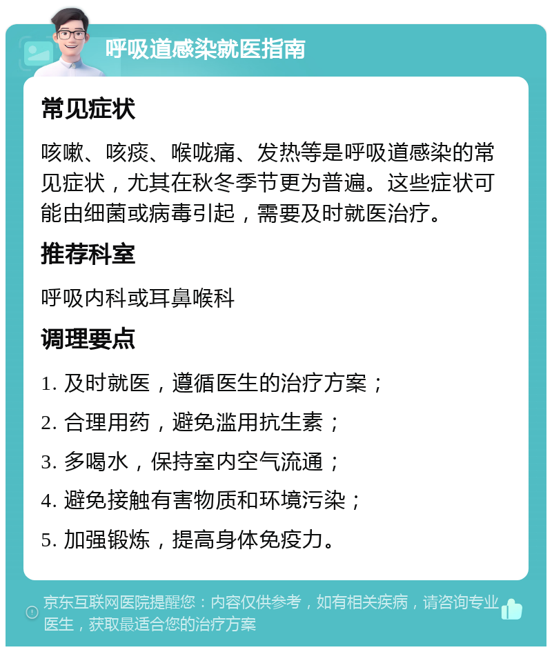 呼吸道感染就医指南 常见症状 咳嗽、咳痰、喉咙痛、发热等是呼吸道感染的常见症状，尤其在秋冬季节更为普遍。这些症状可能由细菌或病毒引起，需要及时就医治疗。 推荐科室 呼吸内科或耳鼻喉科 调理要点 1. 及时就医，遵循医生的治疗方案； 2. 合理用药，避免滥用抗生素； 3. 多喝水，保持室内空气流通； 4. 避免接触有害物质和环境污染； 5. 加强锻炼，提高身体免疫力。