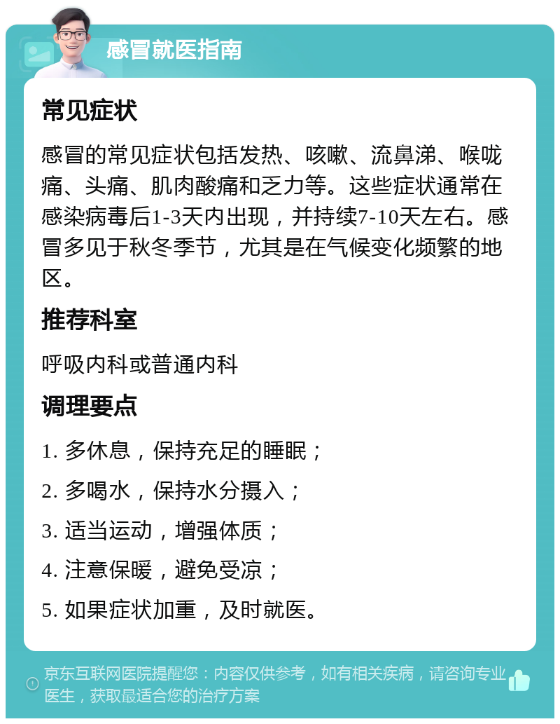 感冒就医指南 常见症状 感冒的常见症状包括发热、咳嗽、流鼻涕、喉咙痛、头痛、肌肉酸痛和乏力等。这些症状通常在感染病毒后1-3天内出现，并持续7-10天左右。感冒多见于秋冬季节，尤其是在气候变化频繁的地区。 推荐科室 呼吸内科或普通内科 调理要点 1. 多休息，保持充足的睡眠； 2. 多喝水，保持水分摄入； 3. 适当运动，增强体质； 4. 注意保暖，避免受凉； 5. 如果症状加重，及时就医。