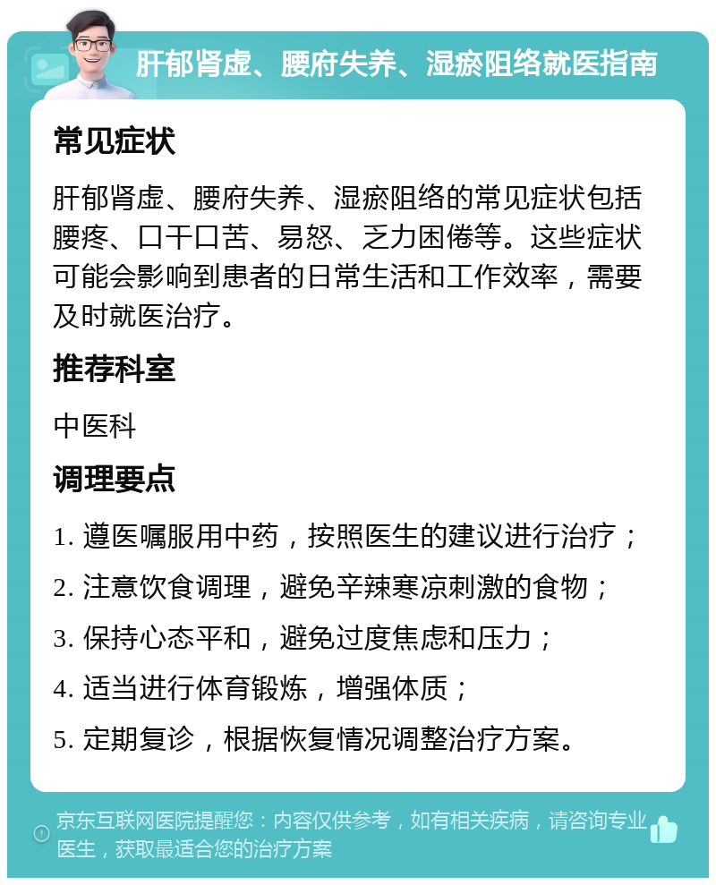 肝郁肾虚、腰府失养、湿瘀阻络就医指南 常见症状 肝郁肾虚、腰府失养、湿瘀阻络的常见症状包括腰疼、口干口苦、易怒、乏力困倦等。这些症状可能会影响到患者的日常生活和工作效率，需要及时就医治疗。 推荐科室 中医科 调理要点 1. 遵医嘱服用中药，按照医生的建议进行治疗； 2. 注意饮食调理，避免辛辣寒凉刺激的食物； 3. 保持心态平和，避免过度焦虑和压力； 4. 适当进行体育锻炼，增强体质； 5. 定期复诊，根据恢复情况调整治疗方案。