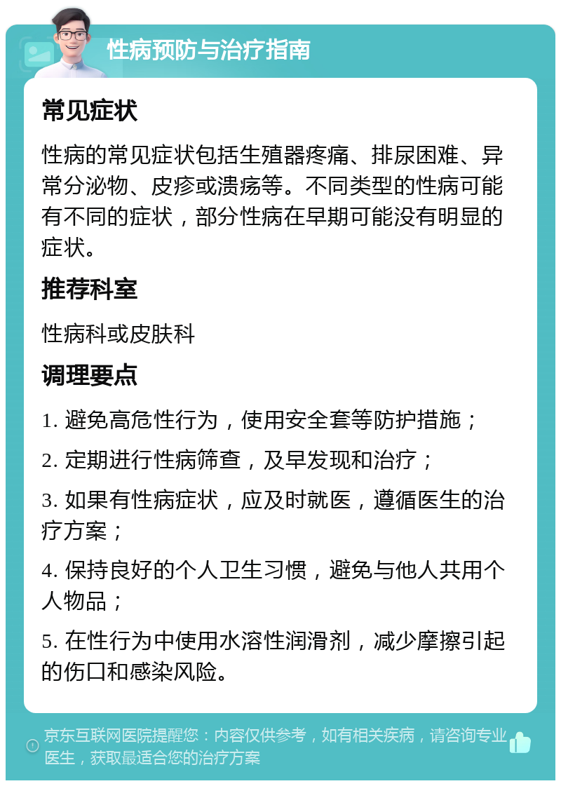 性病预防与治疗指南 常见症状 性病的常见症状包括生殖器疼痛、排尿困难、异常分泌物、皮疹或溃疡等。不同类型的性病可能有不同的症状，部分性病在早期可能没有明显的症状。 推荐科室 性病科或皮肤科 调理要点 1. 避免高危性行为，使用安全套等防护措施； 2. 定期进行性病筛查，及早发现和治疗； 3. 如果有性病症状，应及时就医，遵循医生的治疗方案； 4. 保持良好的个人卫生习惯，避免与他人共用个人物品； 5. 在性行为中使用水溶性润滑剂，减少摩擦引起的伤口和感染风险。