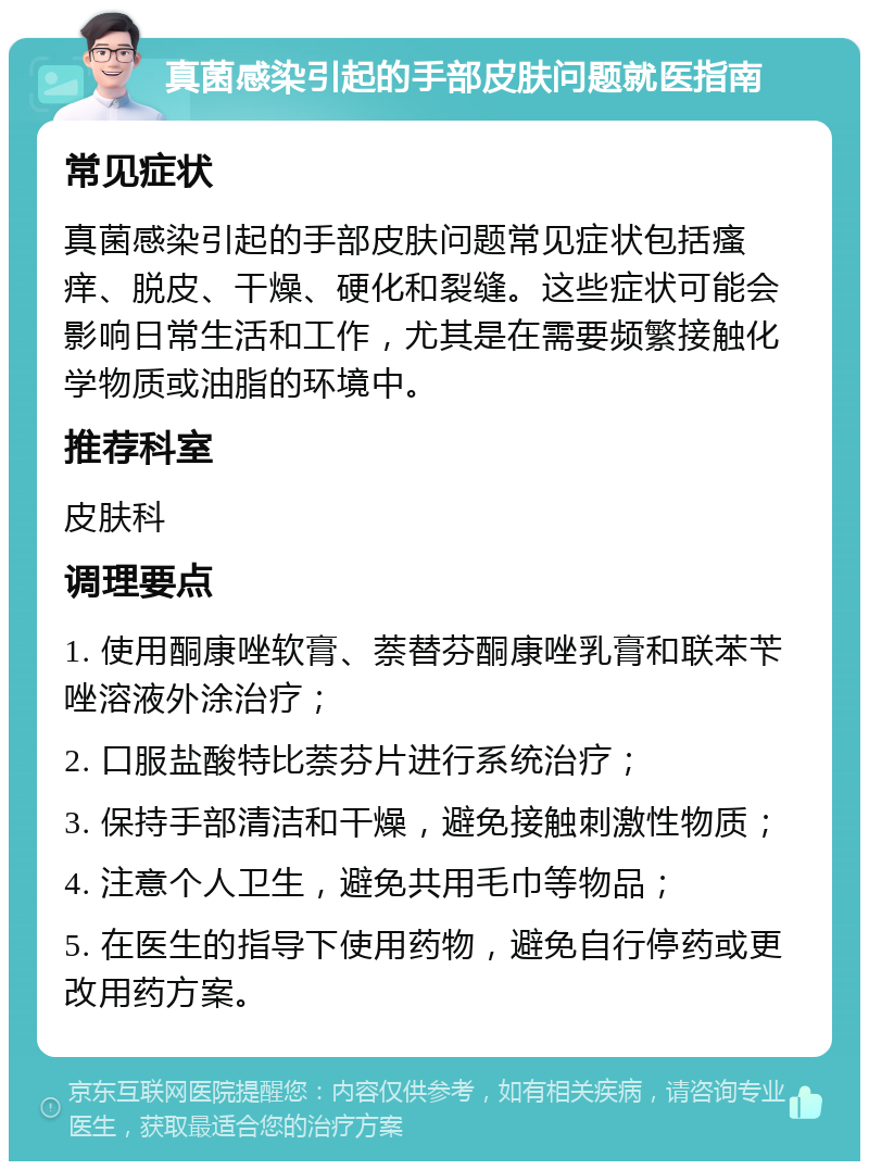 真菌感染引起的手部皮肤问题就医指南 常见症状 真菌感染引起的手部皮肤问题常见症状包括瘙痒、脱皮、干燥、硬化和裂缝。这些症状可能会影响日常生活和工作，尤其是在需要频繁接触化学物质或油脂的环境中。 推荐科室 皮肤科 调理要点 1. 使用酮康唑软膏、萘替芬酮康唑乳膏和联苯苄唑溶液外涂治疗； 2. 口服盐酸特比萘芬片进行系统治疗； 3. 保持手部清洁和干燥，避免接触刺激性物质； 4. 注意个人卫生，避免共用毛巾等物品； 5. 在医生的指导下使用药物，避免自行停药或更改用药方案。