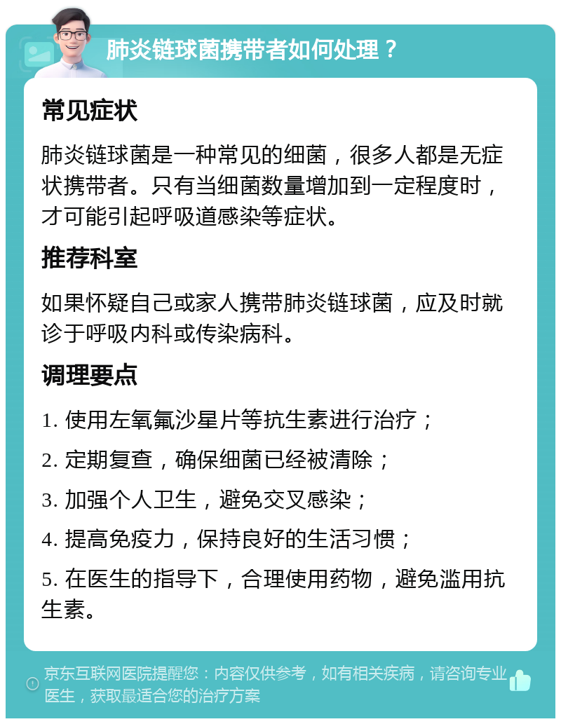 肺炎链球菌携带者如何处理？ 常见症状 肺炎链球菌是一种常见的细菌，很多人都是无症状携带者。只有当细菌数量增加到一定程度时，才可能引起呼吸道感染等症状。 推荐科室 如果怀疑自己或家人携带肺炎链球菌，应及时就诊于呼吸内科或传染病科。 调理要点 1. 使用左氧氟沙星片等抗生素进行治疗； 2. 定期复查，确保细菌已经被清除； 3. 加强个人卫生，避免交叉感染； 4. 提高免疫力，保持良好的生活习惯； 5. 在医生的指导下，合理使用药物，避免滥用抗生素。