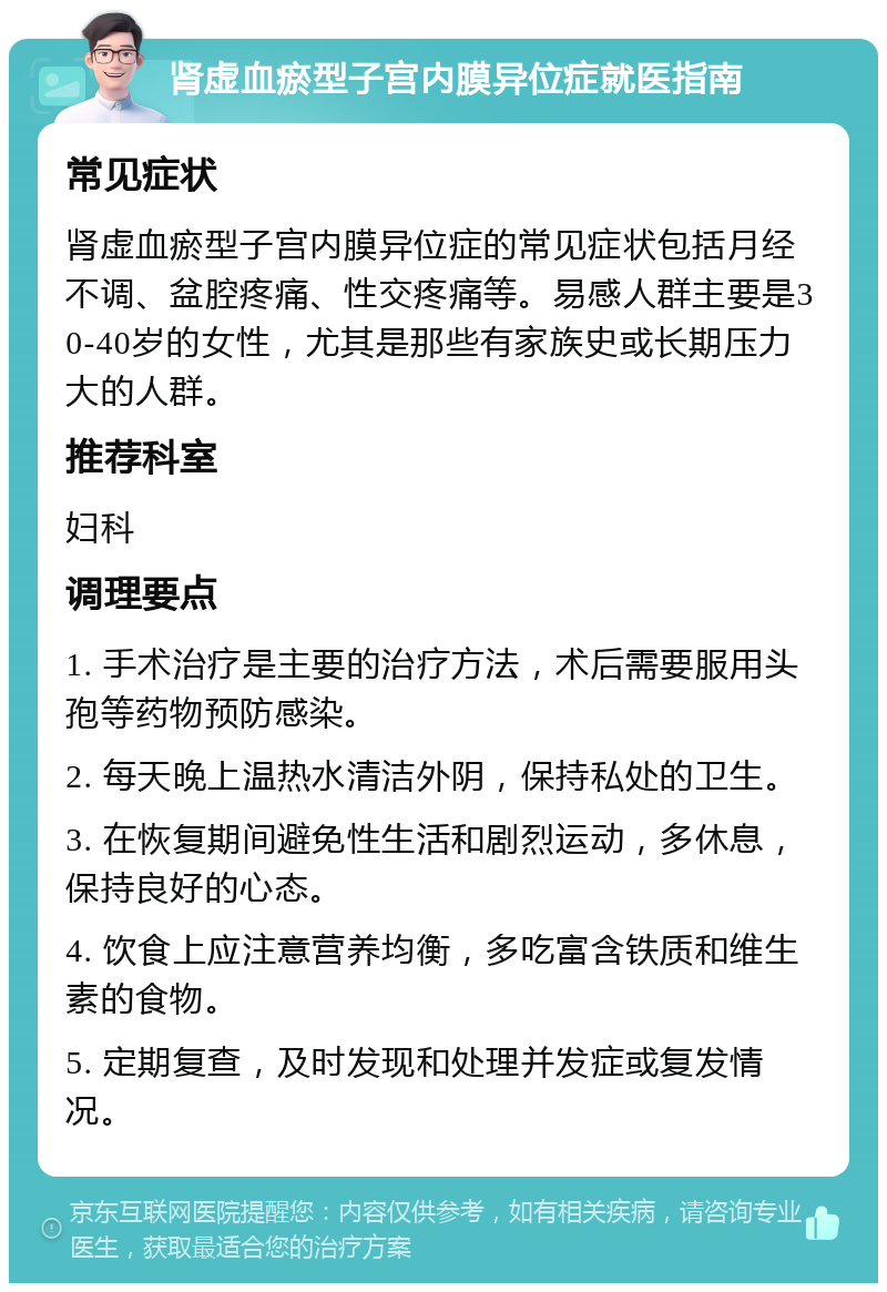 肾虚血瘀型子宫内膜异位症就医指南 常见症状 肾虚血瘀型子宫内膜异位症的常见症状包括月经不调、盆腔疼痛、性交疼痛等。易感人群主要是30-40岁的女性，尤其是那些有家族史或长期压力大的人群。 推荐科室 妇科 调理要点 1. 手术治疗是主要的治疗方法，术后需要服用头孢等药物预防感染。 2. 每天晚上温热水清洁外阴，保持私处的卫生。 3. 在恢复期间避免性生活和剧烈运动，多休息，保持良好的心态。 4. 饮食上应注意营养均衡，多吃富含铁质和维生素的食物。 5. 定期复查，及时发现和处理并发症或复发情况。