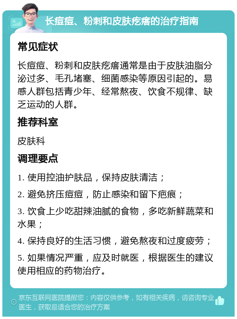 长痘痘、粉刺和皮肤疙瘩的治疗指南 常见症状 长痘痘、粉刺和皮肤疙瘩通常是由于皮肤油脂分泌过多、毛孔堵塞、细菌感染等原因引起的。易感人群包括青少年、经常熬夜、饮食不规律、缺乏运动的人群。 推荐科室 皮肤科 调理要点 1. 使用控油护肤品，保持皮肤清洁； 2. 避免挤压痘痘，防止感染和留下疤痕； 3. 饮食上少吃甜辣油腻的食物，多吃新鲜蔬菜和水果； 4. 保持良好的生活习惯，避免熬夜和过度疲劳； 5. 如果情况严重，应及时就医，根据医生的建议使用相应的药物治疗。