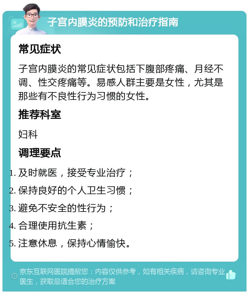 子宫内膜炎的预防和治疗指南 常见症状 子宫内膜炎的常见症状包括下腹部疼痛、月经不调、性交疼痛等。易感人群主要是女性，尤其是那些有不良性行为习惯的女性。 推荐科室 妇科 调理要点 及时就医，接受专业治疗； 保持良好的个人卫生习惯； 避免不安全的性行为； 合理使用抗生素； 注意休息，保持心情愉快。