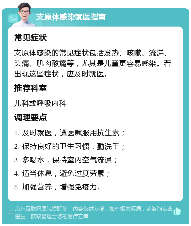 支原体感染就医指南 常见症状 支原体感染的常见症状包括发热、咳嗽、流涕、头痛、肌肉酸痛等，尤其是儿童更容易感染。若出现这些症状，应及时就医。 推荐科室 儿科或呼吸内科 调理要点 1. 及时就医，遵医嘱服用抗生素； 2. 保持良好的卫生习惯，勤洗手； 3. 多喝水，保持室内空气流通； 4. 适当休息，避免过度劳累； 5. 加强营养，增强免疫力。