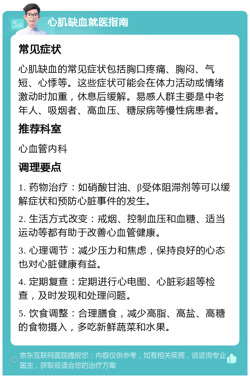 心肌缺血就医指南 常见症状 心肌缺血的常见症状包括胸口疼痛、胸闷、气短、心悸等。这些症状可能会在体力活动或情绪激动时加重，休息后缓解。易感人群主要是中老年人、吸烟者、高血压、糖尿病等慢性病患者。 推荐科室 心血管内科 调理要点 1. 药物治疗：如硝酸甘油、β受体阻滞剂等可以缓解症状和预防心脏事件的发生。 2. 生活方式改变：戒烟、控制血压和血糖、适当运动等都有助于改善心血管健康。 3. 心理调节：减少压力和焦虑，保持良好的心态也对心脏健康有益。 4. 定期复查：定期进行心电图、心脏彩超等检查，及时发现和处理问题。 5. 饮食调整：合理膳食，减少高脂、高盐、高糖的食物摄入，多吃新鲜蔬菜和水果。