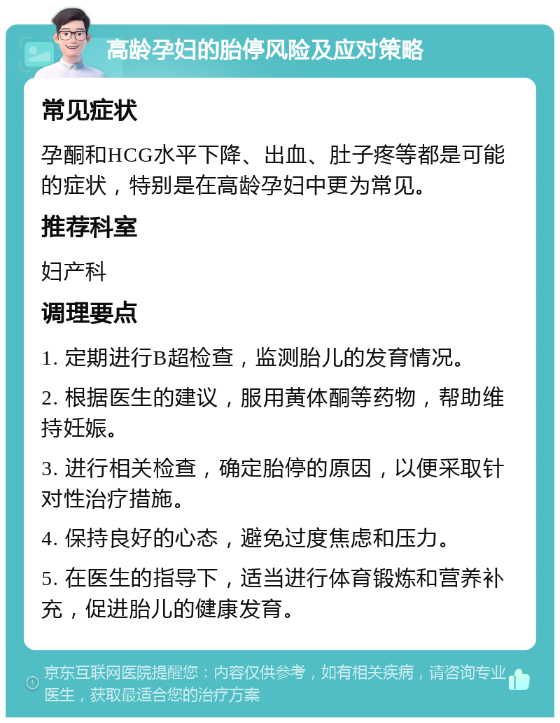 高龄孕妇的胎停风险及应对策略 常见症状 孕酮和HCG水平下降、出血、肚子疼等都是可能的症状，特别是在高龄孕妇中更为常见。 推荐科室 妇产科 调理要点 1. 定期进行B超检查，监测胎儿的发育情况。 2. 根据医生的建议，服用黄体酮等药物，帮助维持妊娠。 3. 进行相关检查，确定胎停的原因，以便采取针对性治疗措施。 4. 保持良好的心态，避免过度焦虑和压力。 5. 在医生的指导下，适当进行体育锻炼和营养补充，促进胎儿的健康发育。