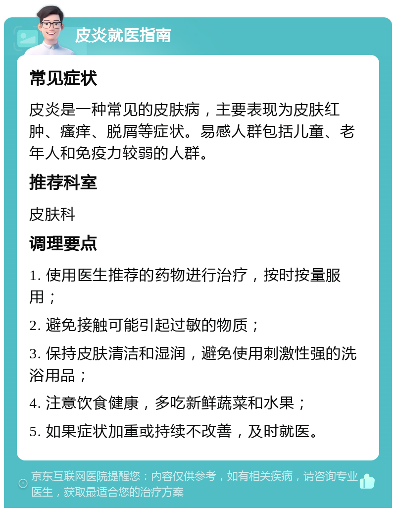 皮炎就医指南 常见症状 皮炎是一种常见的皮肤病，主要表现为皮肤红肿、瘙痒、脱屑等症状。易感人群包括儿童、老年人和免疫力较弱的人群。 推荐科室 皮肤科 调理要点 1. 使用医生推荐的药物进行治疗，按时按量服用； 2. 避免接触可能引起过敏的物质； 3. 保持皮肤清洁和湿润，避免使用刺激性强的洗浴用品； 4. 注意饮食健康，多吃新鲜蔬菜和水果； 5. 如果症状加重或持续不改善，及时就医。