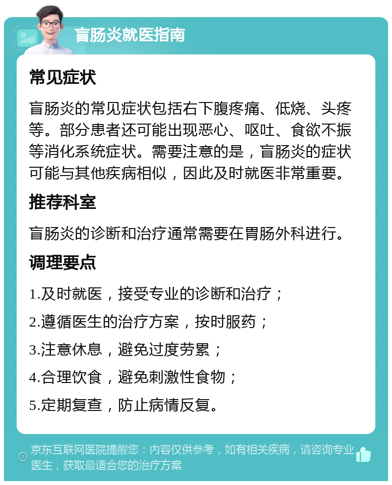 盲肠炎就医指南 常见症状 盲肠炎的常见症状包括右下腹疼痛、低烧、头疼等。部分患者还可能出现恶心、呕吐、食欲不振等消化系统症状。需要注意的是，盲肠炎的症状可能与其他疾病相似，因此及时就医非常重要。 推荐科室 盲肠炎的诊断和治疗通常需要在胃肠外科进行。 调理要点 1.及时就医，接受专业的诊断和治疗； 2.遵循医生的治疗方案，按时服药； 3.注意休息，避免过度劳累； 4.合理饮食，避免刺激性食物； 5.定期复查，防止病情反复。