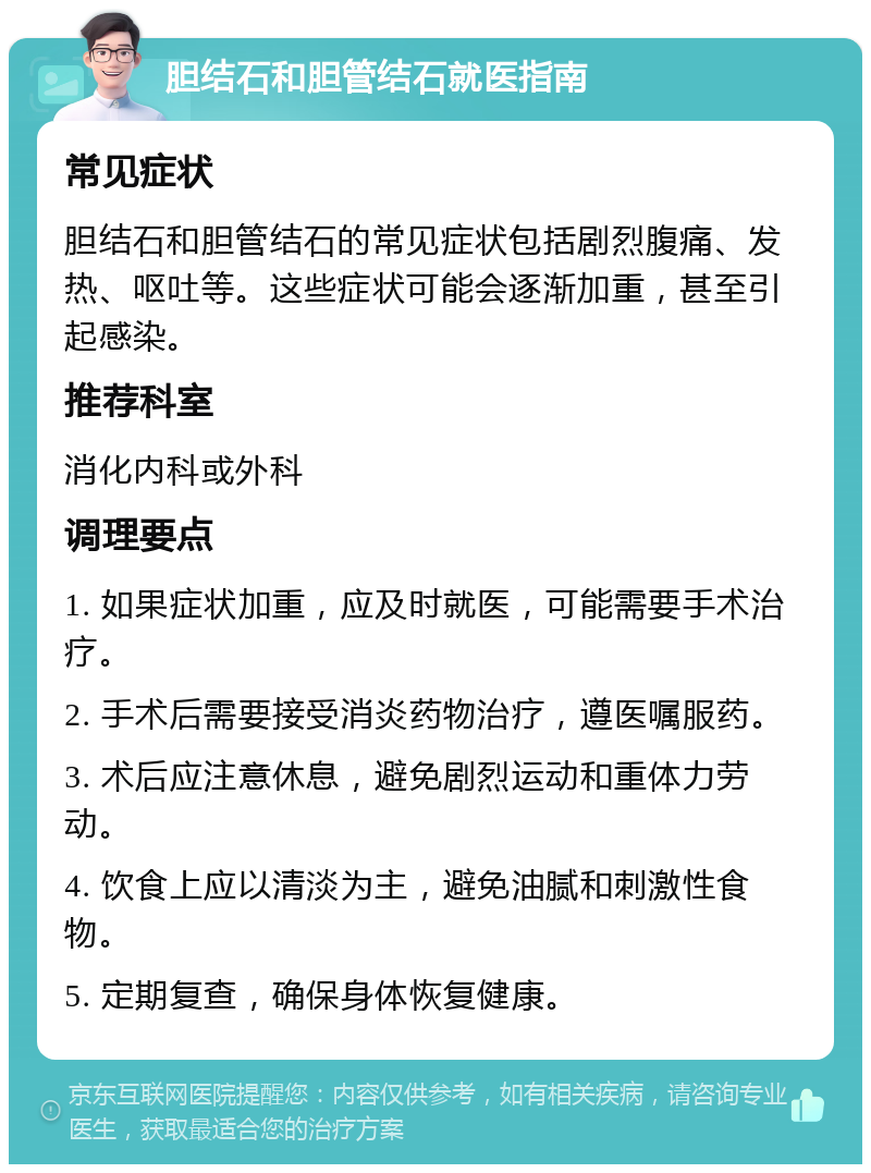 胆结石和胆管结石就医指南 常见症状 胆结石和胆管结石的常见症状包括剧烈腹痛、发热、呕吐等。这些症状可能会逐渐加重，甚至引起感染。 推荐科室 消化内科或外科 调理要点 1. 如果症状加重，应及时就医，可能需要手术治疗。 2. 手术后需要接受消炎药物治疗，遵医嘱服药。 3. 术后应注意休息，避免剧烈运动和重体力劳动。 4. 饮食上应以清淡为主，避免油腻和刺激性食物。 5. 定期复查，确保身体恢复健康。