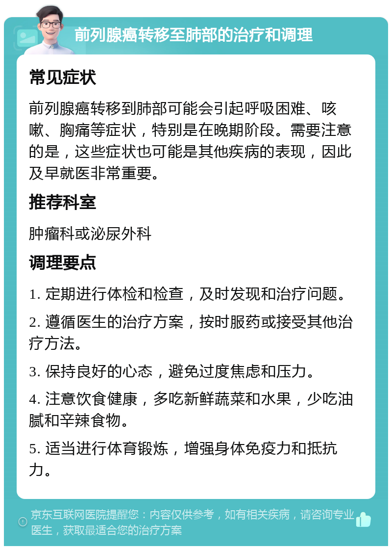 前列腺癌转移至肺部的治疗和调理 常见症状 前列腺癌转移到肺部可能会引起呼吸困难、咳嗽、胸痛等症状，特别是在晚期阶段。需要注意的是，这些症状也可能是其他疾病的表现，因此及早就医非常重要。 推荐科室 肿瘤科或泌尿外科 调理要点 1. 定期进行体检和检查，及时发现和治疗问题。 2. 遵循医生的治疗方案，按时服药或接受其他治疗方法。 3. 保持良好的心态，避免过度焦虑和压力。 4. 注意饮食健康，多吃新鲜蔬菜和水果，少吃油腻和辛辣食物。 5. 适当进行体育锻炼，增强身体免疫力和抵抗力。