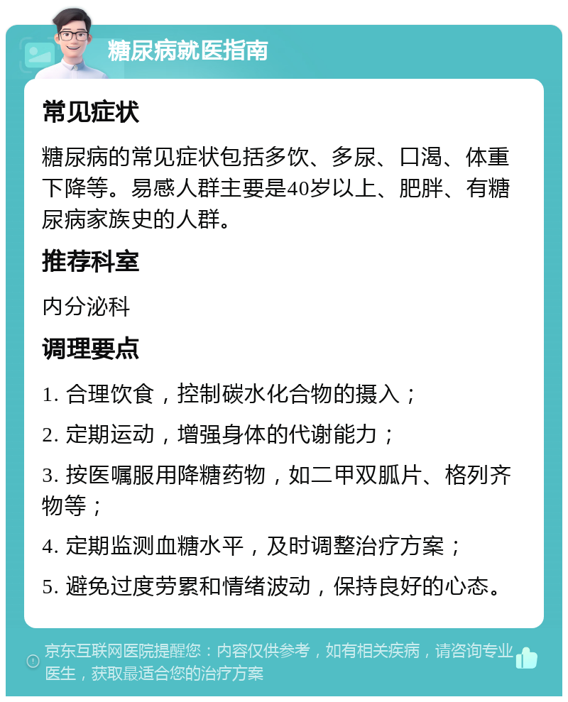 糖尿病就医指南 常见症状 糖尿病的常见症状包括多饮、多尿、口渴、体重下降等。易感人群主要是40岁以上、肥胖、有糖尿病家族史的人群。 推荐科室 内分泌科 调理要点 1. 合理饮食，控制碳水化合物的摄入； 2. 定期运动，增强身体的代谢能力； 3. 按医嘱服用降糖药物，如二甲双胍片、格列齐物等； 4. 定期监测血糖水平，及时调整治疗方案； 5. 避免过度劳累和情绪波动，保持良好的心态。