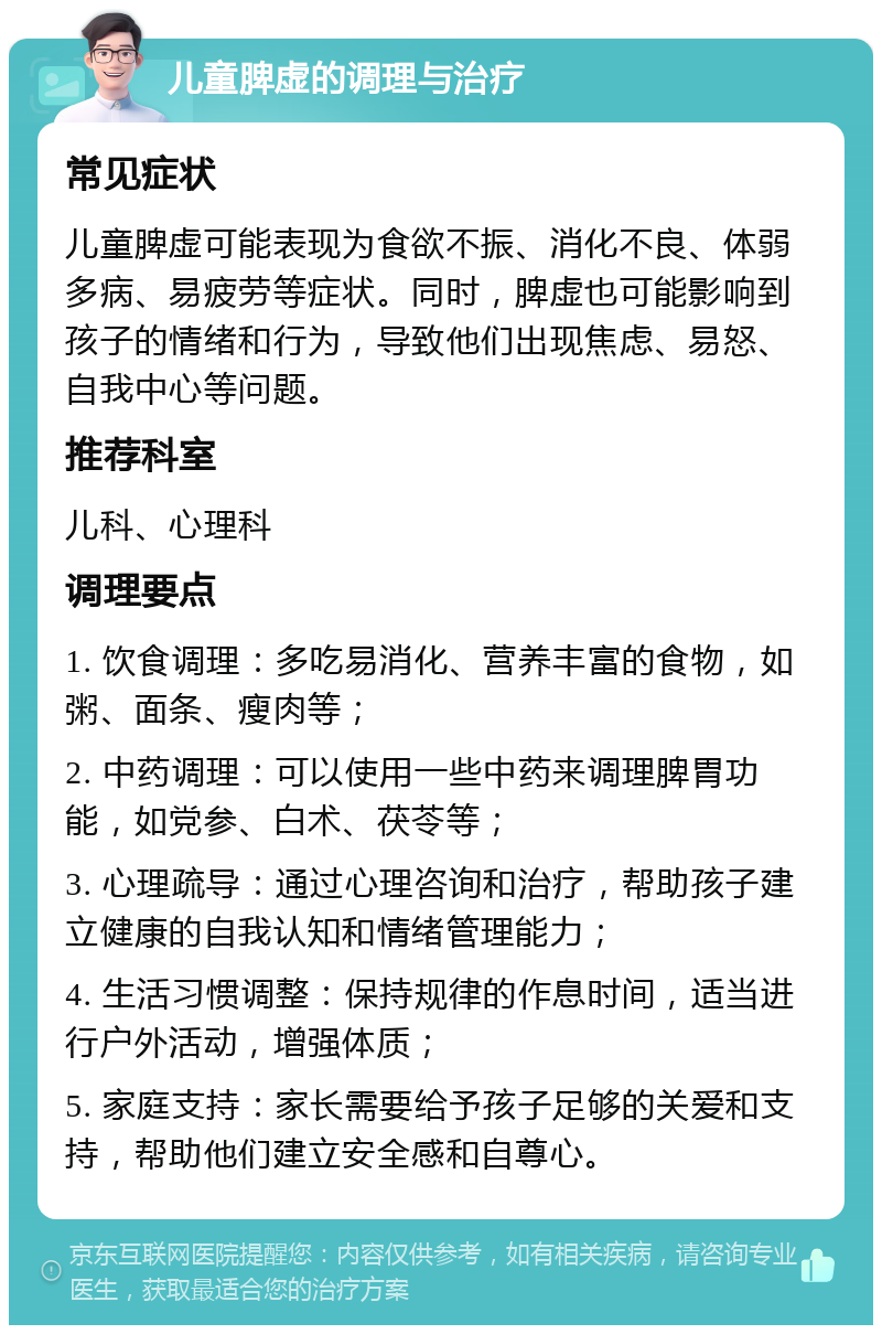 儿童脾虚的调理与治疗 常见症状 儿童脾虚可能表现为食欲不振、消化不良、体弱多病、易疲劳等症状。同时，脾虚也可能影响到孩子的情绪和行为，导致他们出现焦虑、易怒、自我中心等问题。 推荐科室 儿科、心理科 调理要点 1. 饮食调理：多吃易消化、营养丰富的食物，如粥、面条、瘦肉等； 2. 中药调理：可以使用一些中药来调理脾胃功能，如党参、白术、茯苓等； 3. 心理疏导：通过心理咨询和治疗，帮助孩子建立健康的自我认知和情绪管理能力； 4. 生活习惯调整：保持规律的作息时间，适当进行户外活动，增强体质； 5. 家庭支持：家长需要给予孩子足够的关爱和支持，帮助他们建立安全感和自尊心。