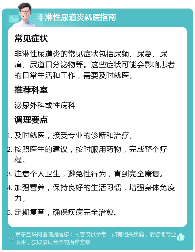 非淋性尿道炎就医指南 常见症状 非淋性尿道炎的常见症状包括尿频、尿急、尿痛、尿道口分泌物等。这些症状可能会影响患者的日常生活和工作，需要及时就医。 推荐科室 泌尿外科或性病科 调理要点 及时就医，接受专业的诊断和治疗。 按照医生的建议，按时服用药物，完成整个疗程。 注意个人卫生，避免性行为，直到完全康复。 加强营养，保持良好的生活习惯，增强身体免疫力。 定期复查，确保疾病完全治愈。