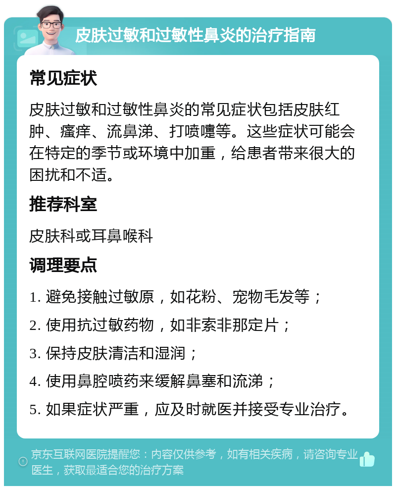 皮肤过敏和过敏性鼻炎的治疗指南 常见症状 皮肤过敏和过敏性鼻炎的常见症状包括皮肤红肿、瘙痒、流鼻涕、打喷嚏等。这些症状可能会在特定的季节或环境中加重，给患者带来很大的困扰和不适。 推荐科室 皮肤科或耳鼻喉科 调理要点 1. 避免接触过敏原，如花粉、宠物毛发等； 2. 使用抗过敏药物，如非索非那定片； 3. 保持皮肤清洁和湿润； 4. 使用鼻腔喷药来缓解鼻塞和流涕； 5. 如果症状严重，应及时就医并接受专业治疗。