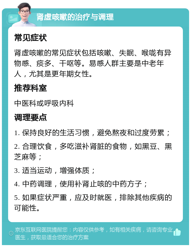 肾虚咳嗽的治疗与调理 常见症状 肾虚咳嗽的常见症状包括咳嗽、失眠、喉咙有异物感、痰多、干呕等。易感人群主要是中老年人，尤其是更年期女性。 推荐科室 中医科或呼吸内科 调理要点 1. 保持良好的生活习惯，避免熬夜和过度劳累； 2. 合理饮食，多吃滋补肾脏的食物，如黑豆、黑芝麻等； 3. 适当运动，增强体质； 4. 中药调理，使用补肾止咳的中药方子； 5. 如果症状严重，应及时就医，排除其他疾病的可能性。