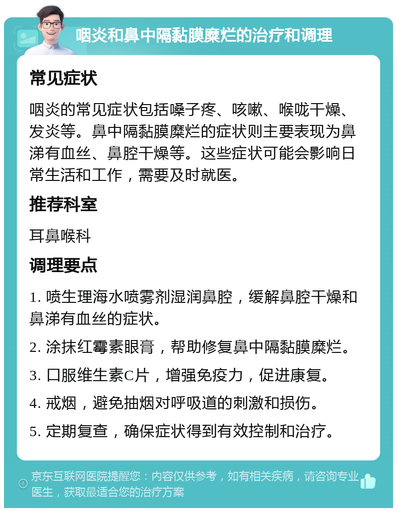 咽炎和鼻中隔黏膜糜烂的治疗和调理 常见症状 咽炎的常见症状包括嗓子疼、咳嗽、喉咙干燥、发炎等。鼻中隔黏膜糜烂的症状则主要表现为鼻涕有血丝、鼻腔干燥等。这些症状可能会影响日常生活和工作，需要及时就医。 推荐科室 耳鼻喉科 调理要点 1. 喷生理海水喷雾剂湿润鼻腔，缓解鼻腔干燥和鼻涕有血丝的症状。 2. 涂抹红霉素眼膏，帮助修复鼻中隔黏膜糜烂。 3. 口服维生素C片，增强免疫力，促进康复。 4. 戒烟，避免抽烟对呼吸道的刺激和损伤。 5. 定期复查，确保症状得到有效控制和治疗。