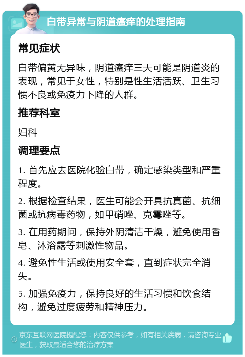 白带异常与阴道瘙痒的处理指南 常见症状 白带偏黄无异味，阴道瘙痒三天可能是阴道炎的表现，常见于女性，特别是性生活活跃、卫生习惯不良或免疫力下降的人群。 推荐科室 妇科 调理要点 1. 首先应去医院化验白带，确定感染类型和严重程度。 2. 根据检查结果，医生可能会开具抗真菌、抗细菌或抗病毒药物，如甲硝唑、克霉唑等。 3. 在用药期间，保持外阴清洁干燥，避免使用香皂、沐浴露等刺激性物品。 4. 避免性生活或使用安全套，直到症状完全消失。 5. 加强免疫力，保持良好的生活习惯和饮食结构，避免过度疲劳和精神压力。