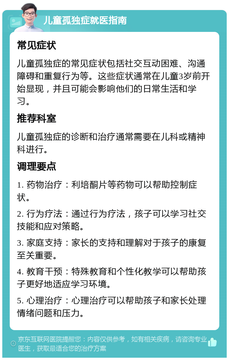 儿童孤独症就医指南 常见症状 儿童孤独症的常见症状包括社交互动困难、沟通障碍和重复行为等。这些症状通常在儿童3岁前开始显现，并且可能会影响他们的日常生活和学习。 推荐科室 儿童孤独症的诊断和治疗通常需要在儿科或精神科进行。 调理要点 1. 药物治疗：利培酮片等药物可以帮助控制症状。 2. 行为疗法：通过行为疗法，孩子可以学习社交技能和应对策略。 3. 家庭支持：家长的支持和理解对于孩子的康复至关重要。 4. 教育干预：特殊教育和个性化教学可以帮助孩子更好地适应学习环境。 5. 心理治疗：心理治疗可以帮助孩子和家长处理情绪问题和压力。