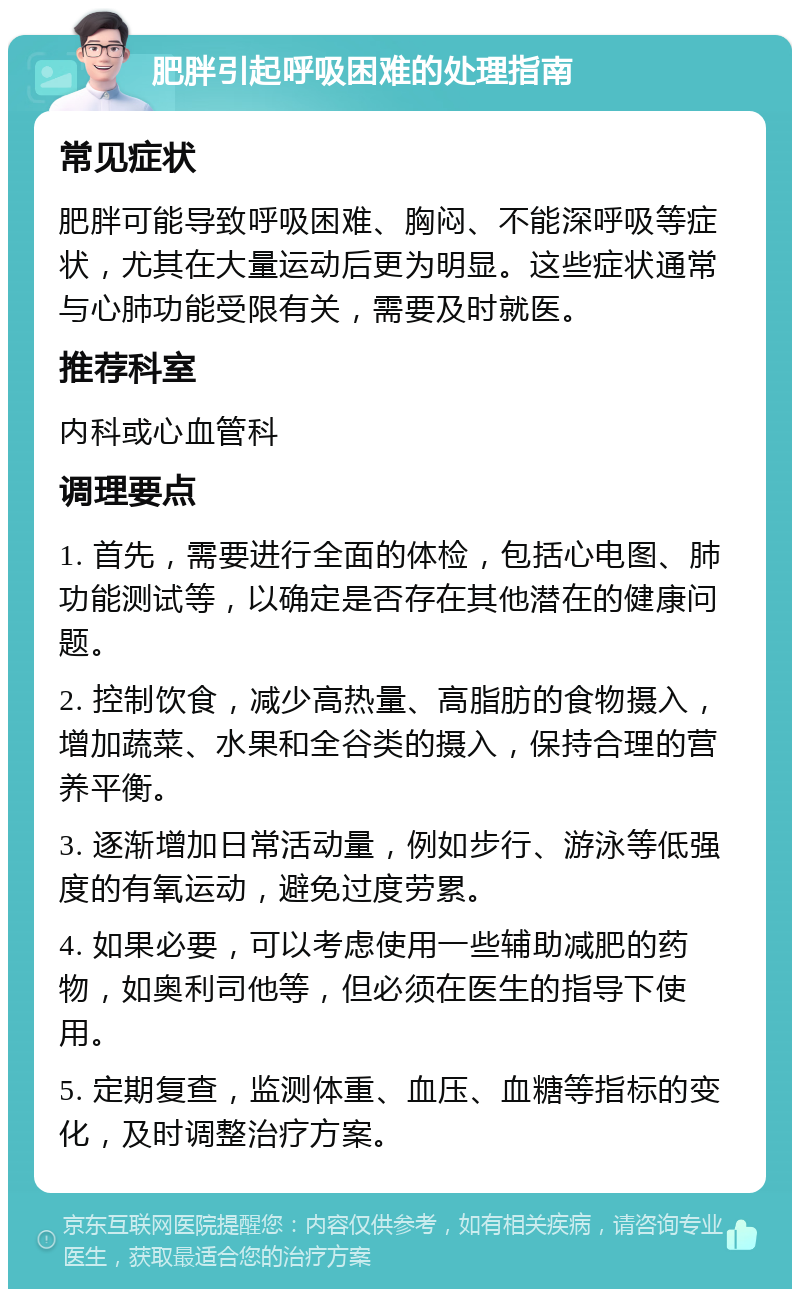 肥胖引起呼吸困难的处理指南 常见症状 肥胖可能导致呼吸困难、胸闷、不能深呼吸等症状，尤其在大量运动后更为明显。这些症状通常与心肺功能受限有关，需要及时就医。 推荐科室 内科或心血管科 调理要点 1. 首先，需要进行全面的体检，包括心电图、肺功能测试等，以确定是否存在其他潜在的健康问题。 2. 控制饮食，减少高热量、高脂肪的食物摄入，增加蔬菜、水果和全谷类的摄入，保持合理的营养平衡。 3. 逐渐增加日常活动量，例如步行、游泳等低强度的有氧运动，避免过度劳累。 4. 如果必要，可以考虑使用一些辅助减肥的药物，如奥利司他等，但必须在医生的指导下使用。 5. 定期复查，监测体重、血压、血糖等指标的变化，及时调整治疗方案。